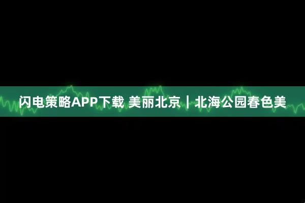 闪电策略APP下载 美丽北京｜北海公园春色美