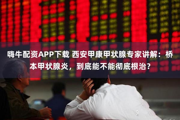 嗨牛配资APP下载 西安甲康甲状腺专家讲解：桥本甲状腺炎，到底能不能彻底根治？