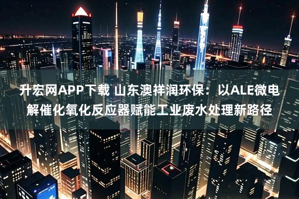 升宏网APP下载 山东澳祥润环保：以ALE微电解催化氧化反应器赋能工业废水处理新路径
