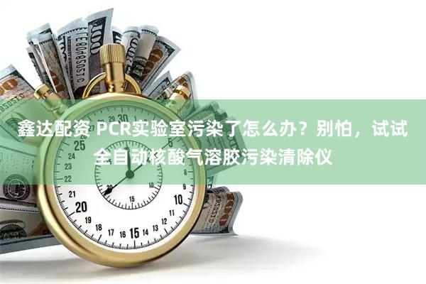 鑫达配资 PCR实验室污染了怎么办？别怕，试试全自动核酸气溶胶污染清除仪