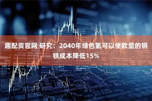 趣配资官网 研究：2040年绿色氢可以使欧盟的钢铁成本降低15%