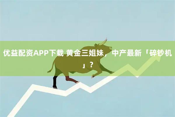 优益配资APP下载 黄金三姐妹，中产最新「碎钞机」？