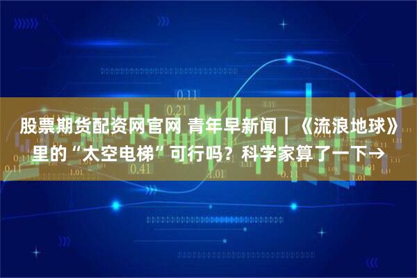 股票期货配资网官网 青年早新闻｜《流浪地球》里的“太空电梯”可行吗？科学家算了一下→
