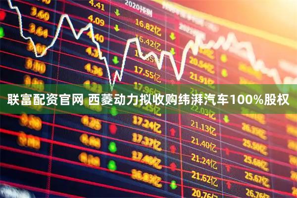 联富配资官网 西菱动力拟收购纬湃汽车100%股权