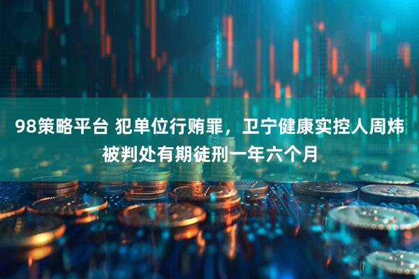 98策略平台 犯单位行贿罪，卫宁健康实控人周炜被判处有期徒刑一年六个月