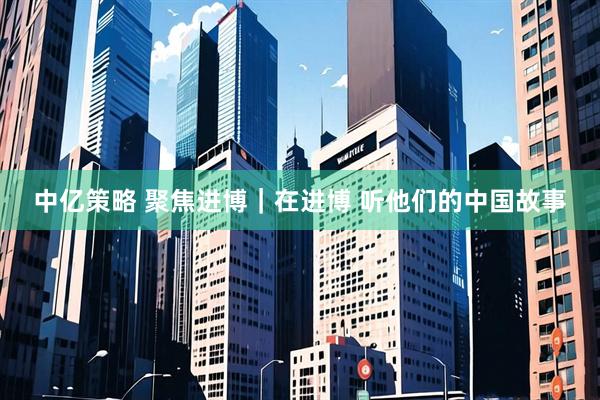 中亿策略 聚焦进博｜在进博 听他们的中国故事