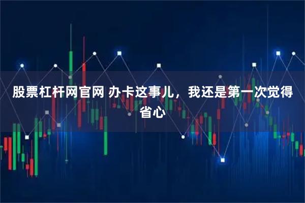 股票杠杆网官网 办卡这事儿，我还是第一次觉得省心