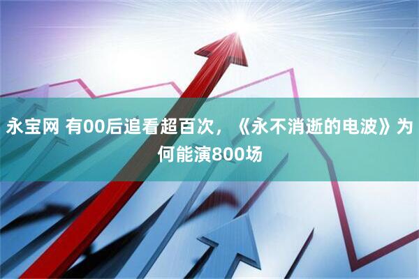 永宝网 有00后追看超百次，《永不消逝的电波》为何能演800场