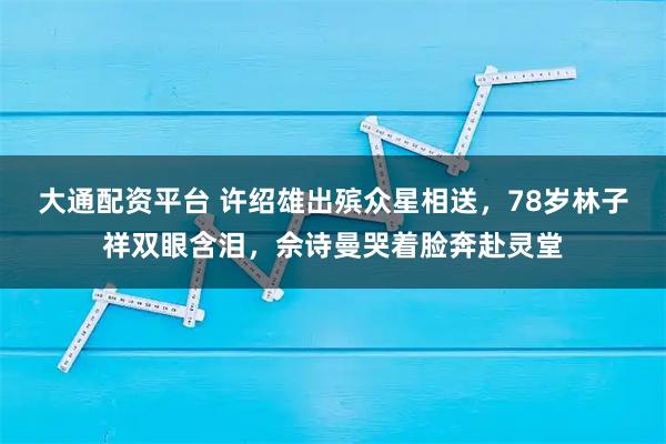 大通配资平台 许绍雄出殡众星相送，78岁林子祥双眼含泪，佘诗曼哭着脸奔赴灵堂