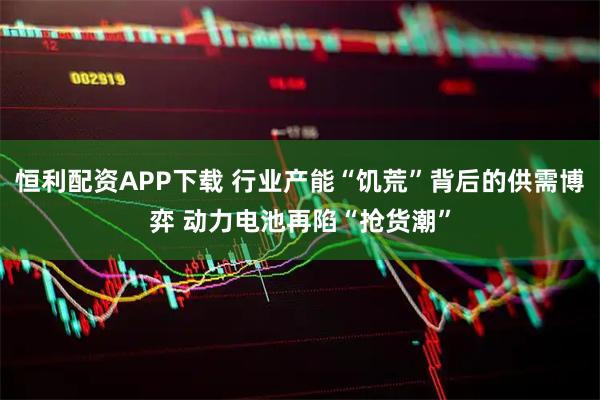 恒利配资APP下载 行业产能“饥荒”背后的供需博弈 动力电池再陷“抢货潮”