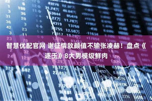 智慧优配官网 谢征情敌颜值不输张凌赫！盘点《逐玉》8大男模级鲜肉