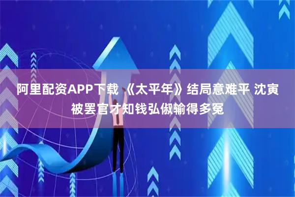 阿里配资APP下载 《太平年》结局意难平 沈寅被罢官才知钱弘俶输得多冤