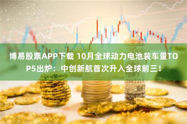 博易股票APP下载 10月全球动力电池装车量TOP5出炉：中创新航首次升入全球前三！