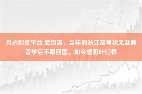 月永配资平台 袁钧英，当年的浙江高考状元赴美留学后不愿回国，如今想落叶归根