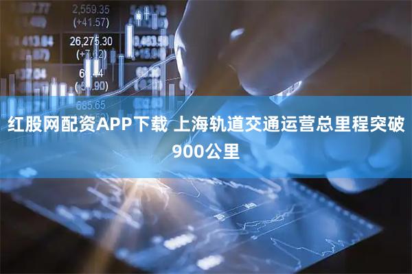 红股网配资APP下载 上海轨道交通运营总里程突破900公里