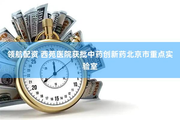 领航配资 西苑医院获批中药创新药北京市重点实验室