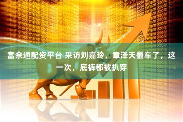 富余通配资平台 采访刘嘉玲，章泽天翻车了，这一次，底裤都被扒穿