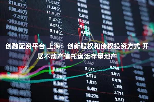 创融配资平台 上海：创新股权和债权投资方式 开展不动产信托盘活存量地产