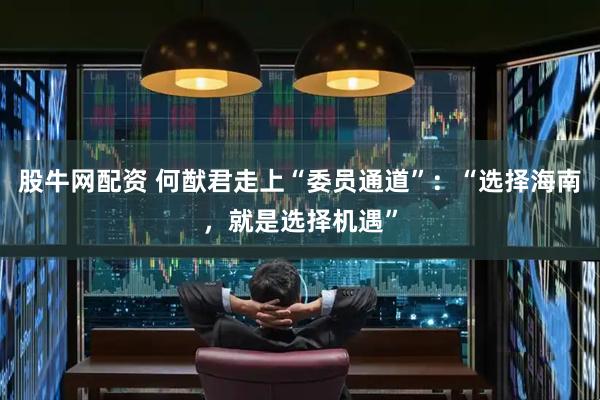 股牛网配资 何猷君走上“委员通道”：“选择海南，就是选择机遇”