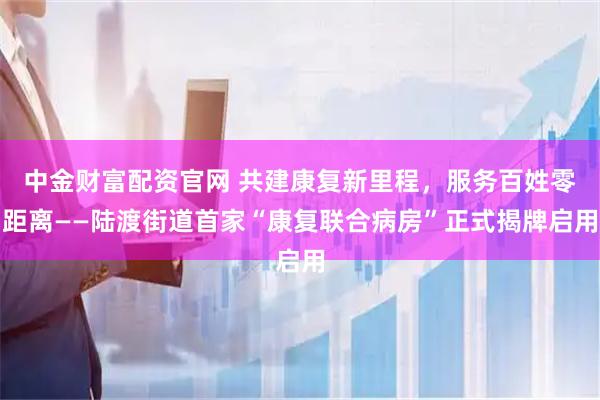 中金财富配资官网 共建康复新里程，服务百姓零距离——陆渡街道首家“康复联合病房”正式揭牌启用