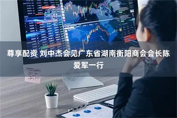 尊享配资 刘中杰会见广东省湖南衡阳商会会长陈爱军一行