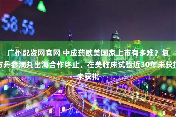 广州配资网官网 中成药欧美国家上市有多难？复方丹参滴丸出海合作终止，在美临床试验近30年未获批