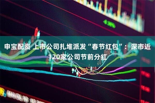 申宝配资 上市公司扎堆派发“春节红包”：深市近120家公司节前分红