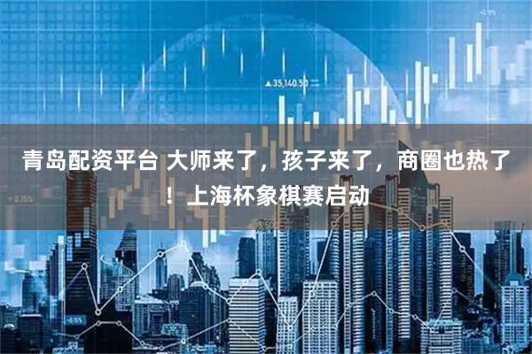 青岛配资平台 大师来了，孩子来了，商圈也热了！上海杯象棋赛启动