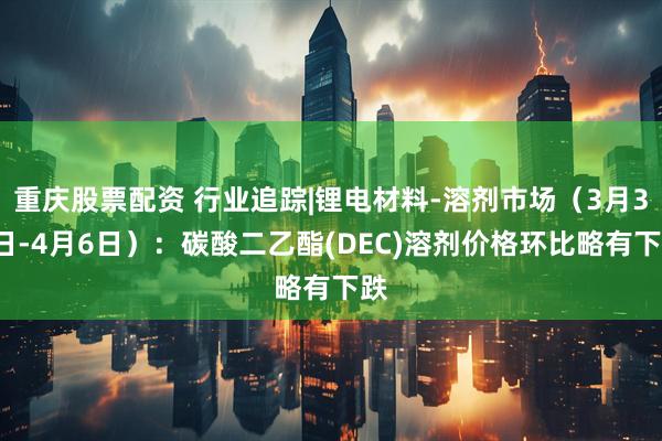 重庆股票配资 行业追踪|锂电材料-溶剂市场（3月31日-4月6日）：碳酸二乙酯(DEC)溶剂价格环比略有下跌