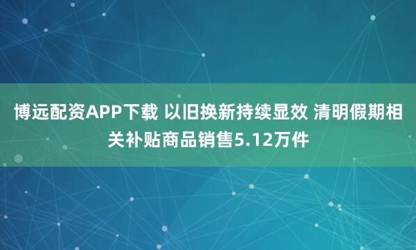 博远配资APP下载 以旧换新持续显效 清明假期相关补贴商品销售5.12万件
