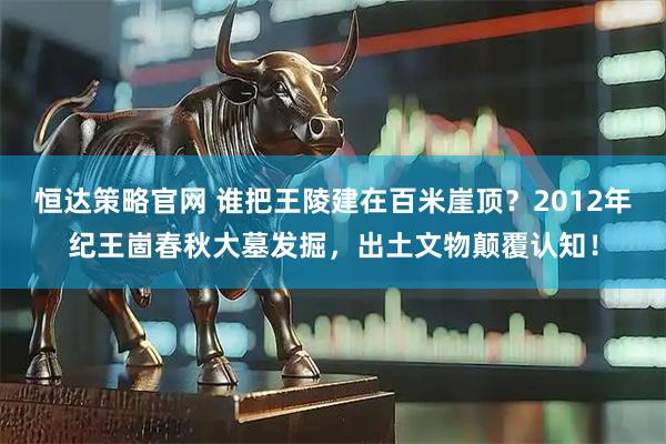 恒达策略官网 谁把王陵建在百米崖顶？2012年纪王崮春秋大墓发掘，出土文物颠覆认知！
