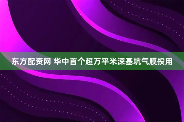 东方配资网 华中首个超万平米深基坑气膜投用