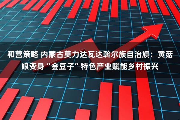 和营策略 内蒙古莫力达瓦达斡尔族自治旗：黄菇娘变身“金豆子”特色产业赋能乡村振兴