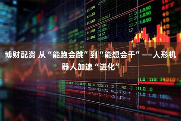 博财配资 从“能跑会跳”到“能想会干”——人形机器人加速“进化”