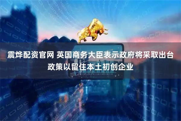 震烨配资官网 英国商务大臣表示政府将采取出台政策以留住本土初创企业