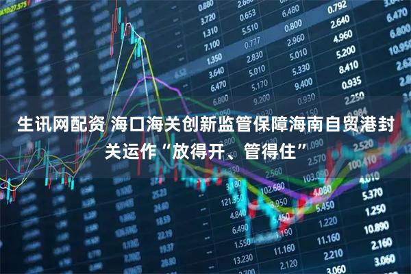 生讯网配资 海口海关创新监管保障海南自贸港封关运作“放得开、管得住”