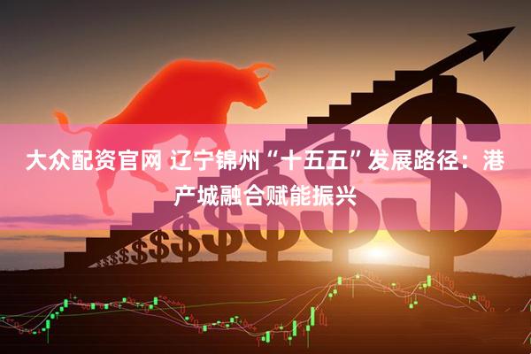 大众配资官网 辽宁锦州“十五五”发展路径：港产城融合赋能振兴